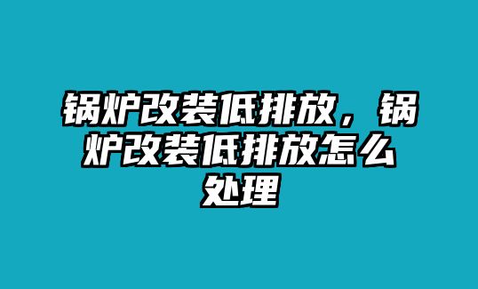 鍋爐改裝低排放，鍋爐改裝低排放怎么處理