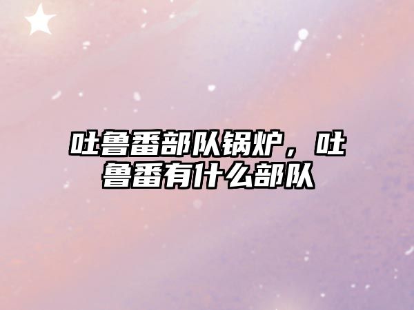 吐魯番部隊鍋爐，吐魯番有什么部隊