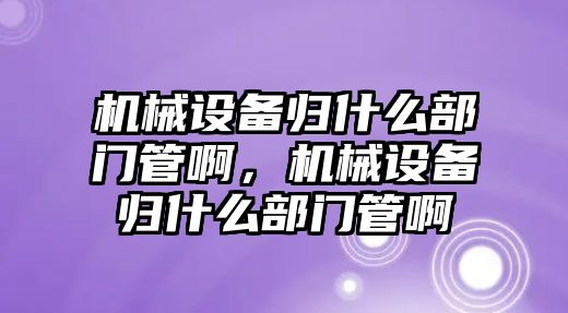 機械設(shè)備歸什么部門管啊，機械設(shè)備歸什么部門管啊