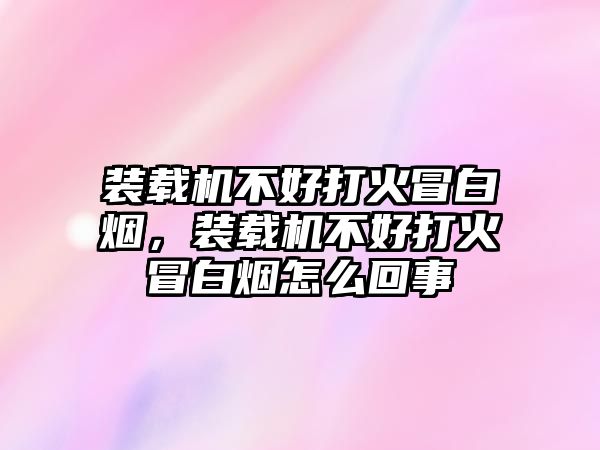 裝載機不好打火冒白煙，裝載機不好打火冒白煙怎么回事