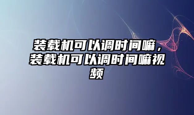 裝載機可以調(diào)時間嘛，裝載機可以調(diào)時間嘛視頻