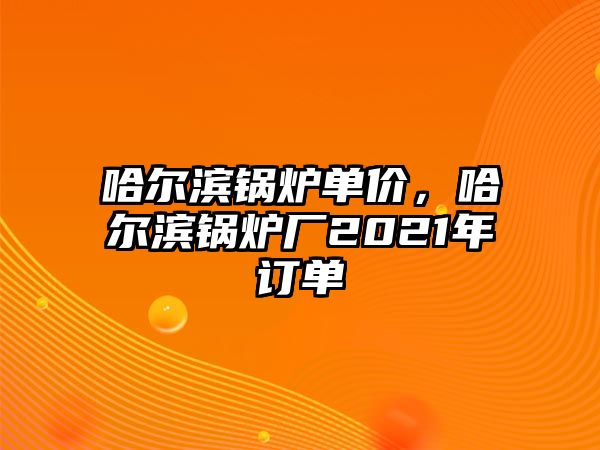 哈爾濱鍋爐單價(jià)，哈爾濱鍋爐廠2021年訂單