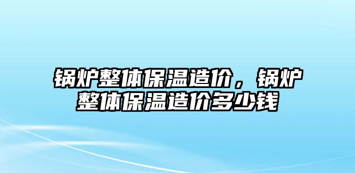 鍋爐整體保溫造價(jià)，鍋爐整體保溫造價(jià)多少錢(qián)