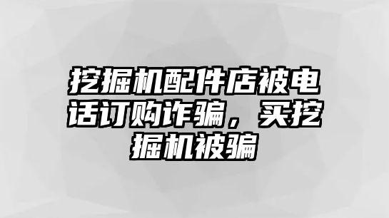 挖掘機(jī)配件店被電話訂購(gòu)詐騙，買挖掘機(jī)被騙