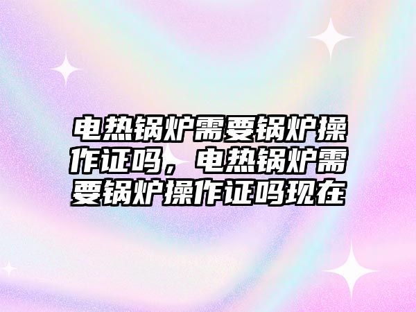 電熱鍋爐需要鍋爐操作證嗎，電熱鍋爐需要鍋爐操作證嗎現(xiàn)在