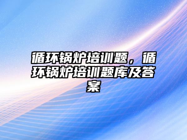 循環(huán)鍋爐培訓題，循環(huán)鍋爐培訓題庫及答案