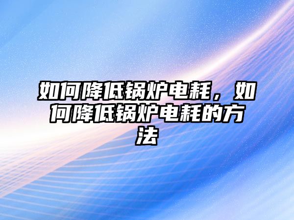 如何降低鍋爐電耗，如何降低鍋爐電耗的方法