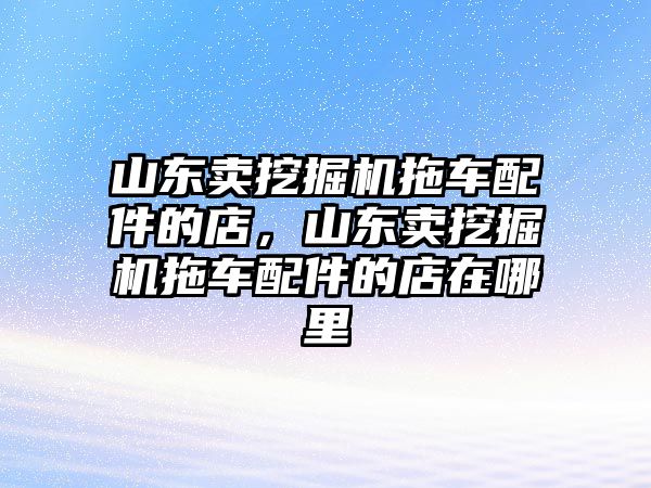 山東賣挖掘機(jī)拖車配件的店，山東賣挖掘機(jī)拖車配件的店在哪里