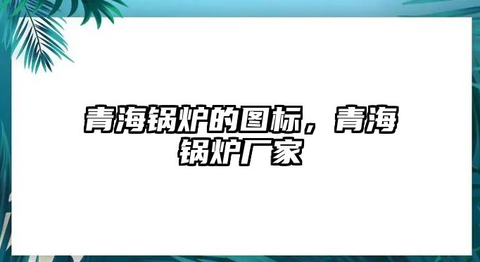 青海鍋爐的圖標，青海鍋爐廠家