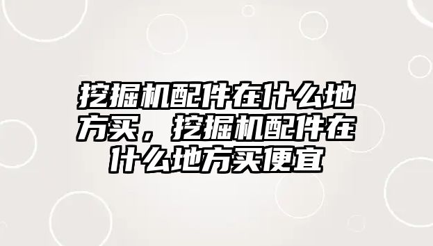 挖掘機配件在什么地方買，挖掘機配件在什么地方買便宜