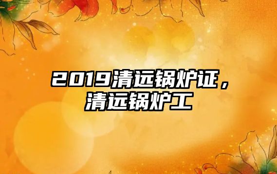 2019清遠(yuǎn)鍋爐證，清遠(yuǎn)鍋爐工