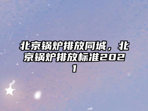 北京鍋爐排放同城，北京鍋爐排放標(biāo)準(zhǔn)2021