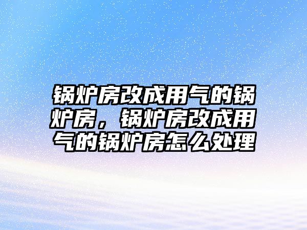 鍋爐房改成用氣的鍋爐房，鍋爐房改成用氣的鍋爐房怎么處理