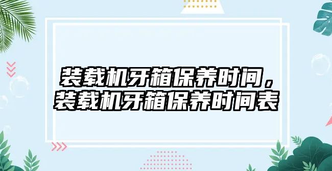 裝載機(jī)牙箱保養(yǎng)時(shí)間，裝載機(jī)牙箱保養(yǎng)時(shí)間表