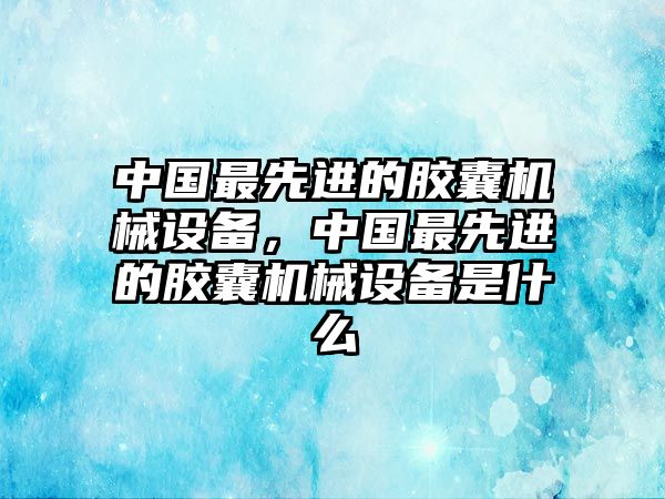 中國(guó)最先進(jìn)的膠囊機(jī)械設(shè)備，中國(guó)最先進(jìn)的膠囊機(jī)械設(shè)備是什么