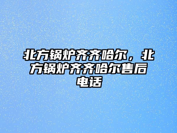 北方鍋爐齊齊哈爾，北方鍋爐齊齊哈爾售后電話