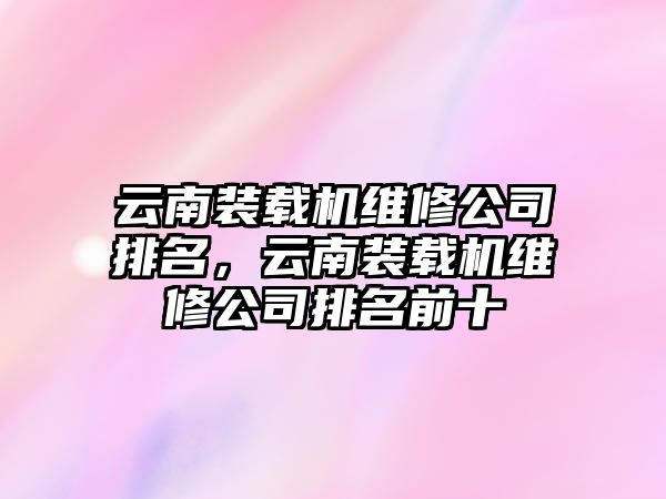 云南裝載機維修公司排名，云南裝載機維修公司排名前十