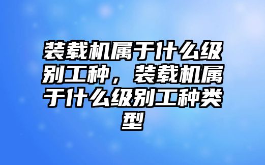 裝載機(jī)屬于什么級(jí)別工種，裝載機(jī)屬于什么級(jí)別工種類型