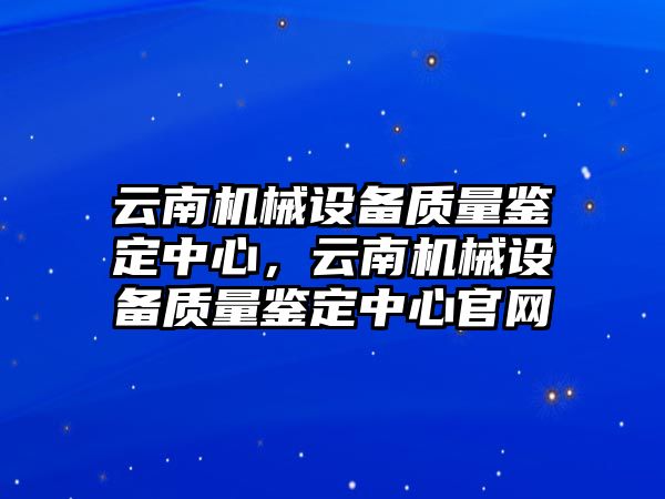 云南機(jī)械設(shè)備質(zhì)量鑒定中心，云南機(jī)械設(shè)備質(zhì)量鑒定中心官網(wǎng)