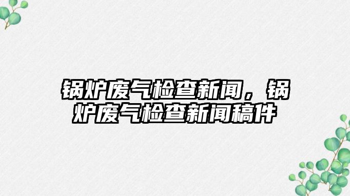 鍋爐廢氣檢查新聞，鍋爐廢氣檢查新聞稿件