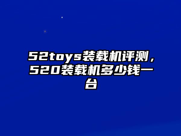 52toys裝載機評測，520裝載機多少錢一臺