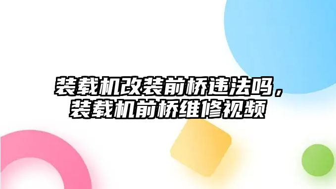 裝載機改裝前橋違法嗎，裝載機前橋維修視頻