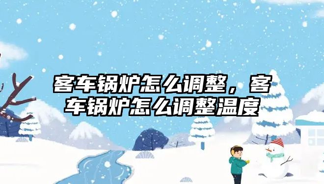 客車鍋爐怎么調(diào)整，客車鍋爐怎么調(diào)整溫度