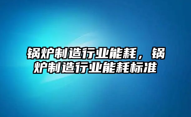 鍋爐制造行業(yè)能耗，鍋爐制造行業(yè)能耗標準