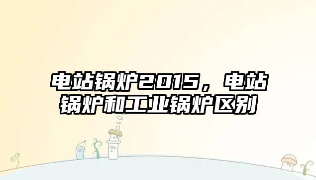 電站鍋爐2015，電站鍋爐和工業(yè)鍋爐區(qū)別