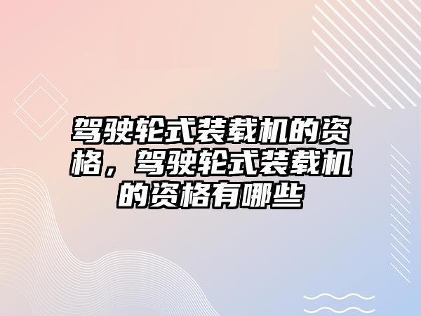 駕駛輪式裝載機的資格，駕駛輪式裝載機的資格有哪些