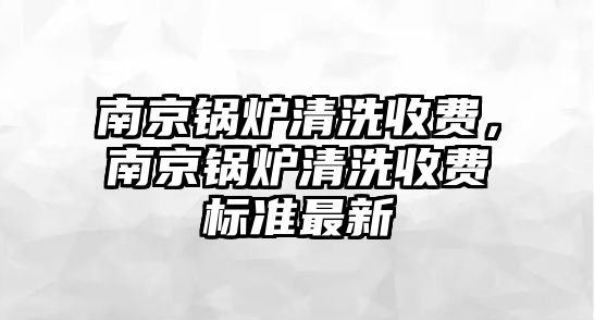 南京鍋爐清洗收費(fèi)，南京鍋爐清洗收費(fèi)標(biāo)準(zhǔn)最新