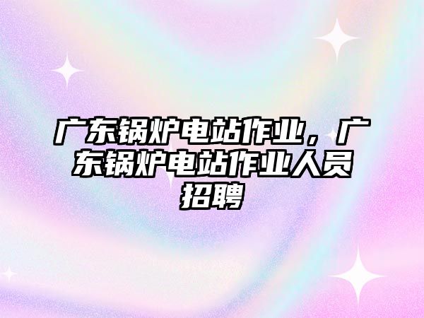 廣東鍋爐電站作業(yè)，廣東鍋爐電站作業(yè)人員招聘