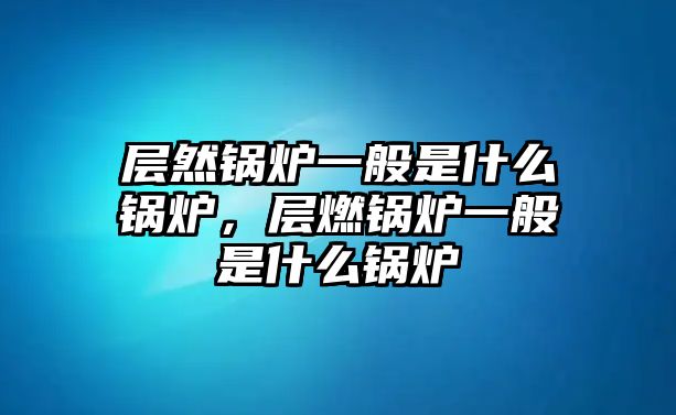 層然鍋爐一般是什么鍋爐，層燃鍋爐一般是什么鍋爐