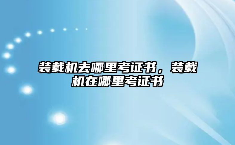 裝載機(jī)去哪里考證書(shū)，裝載機(jī)在哪里考證書(shū)