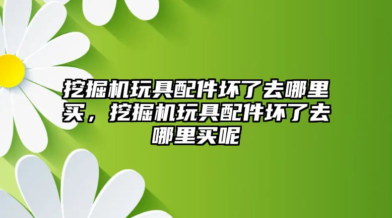 挖掘機玩具配件壞了去哪里買，挖掘機玩具配件壞了去哪里買呢