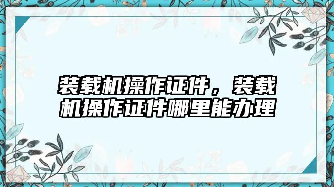 裝載機(jī)操作證件，裝載機(jī)操作證件哪里能辦理