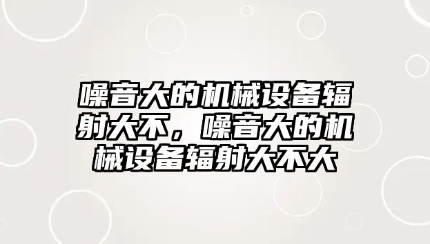 噪音大的機(jī)械設(shè)備輻射大不，噪音大的機(jī)械設(shè)備輻射大不大