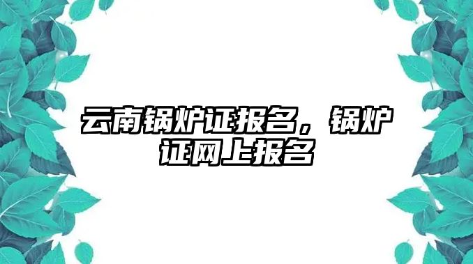 云南鍋爐證報名，鍋爐證網(wǎng)上報名