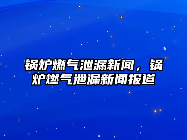 鍋爐燃氣泄漏新聞，鍋爐燃氣泄漏新聞報道