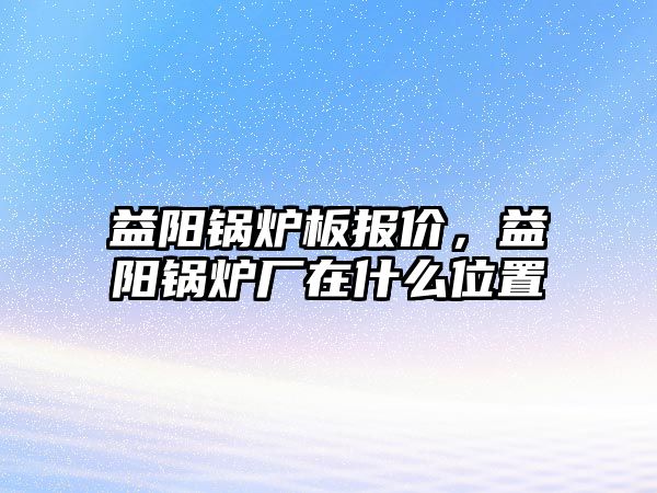 益陽鍋爐板報價，益陽鍋爐廠在什么位置