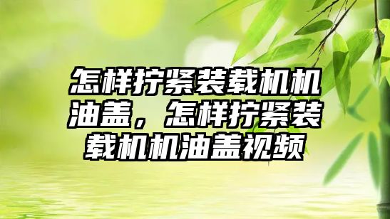 怎樣擰緊裝載機機油蓋，怎樣擰緊裝載機機油蓋視頻