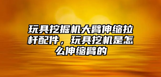 玩具挖掘機(jī)大臂伸縮拉桿配件，玩具挖機(jī)是怎么伸縮臂的