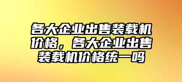 各大企業(yè)出售裝載機(jī)價(jià)格，各大企業(yè)出售裝載機(jī)價(jià)格統(tǒng)一嗎