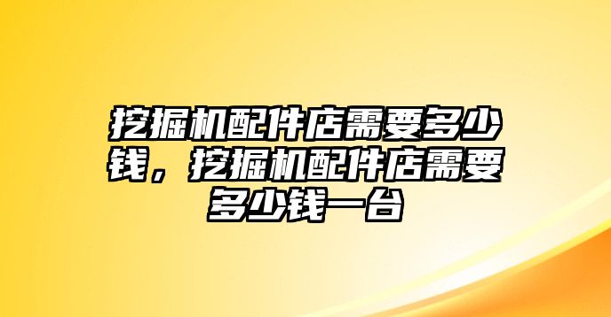 挖掘機配件店需要多少錢，挖掘機配件店需要多少錢一臺