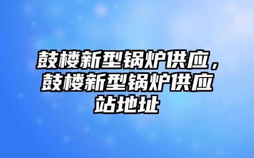 鼓樓新型鍋爐供應，鼓樓新型鍋爐供應站地址