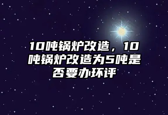 10噸鍋爐改造，10噸鍋爐改造為5噸是否要辦環(huán)評