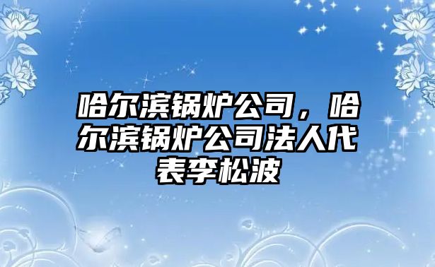 哈爾濱鍋爐公司，哈爾濱鍋爐公司法人代表李松波