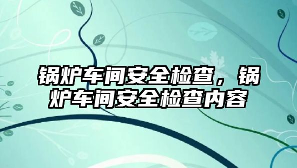 鍋爐車間安全檢查，鍋爐車間安全檢查內(nèi)容