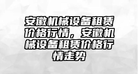 安徽機械設(shè)備租賃價格行情，安徽機械設(shè)備租賃價格行情走勢