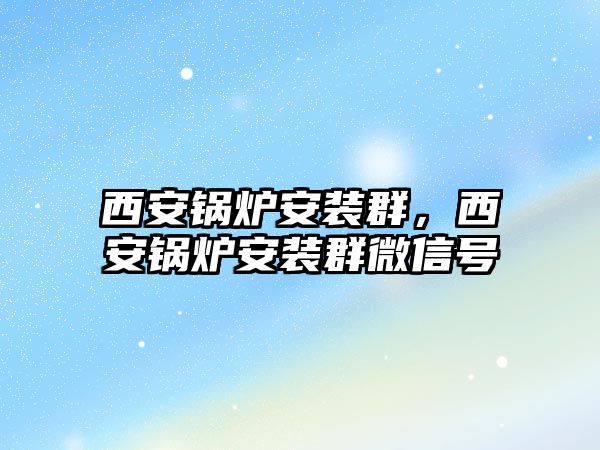 西安鍋爐安裝群，西安鍋爐安裝群微信號